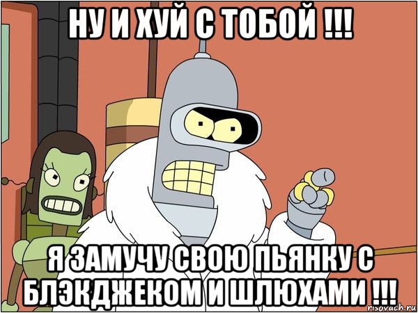 ну и хуй с тобой !!! я замучу свою пьянку с блэкджеком и шлюхами !!!, Мем Бендер