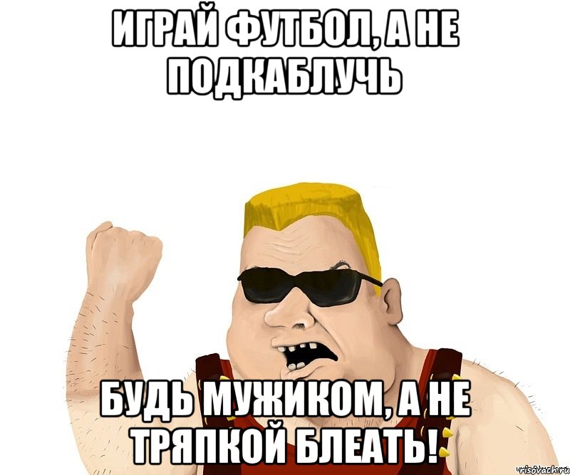 Играй футбол, а не подкаблучь Будь мужиком, а не тряпкой блеать!, Мем Боевой мужик блеать