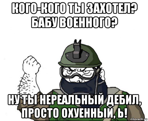 кого-кого ты захотел? бабу военного? ну ты нереальный дебил, просто охуенный, ь!