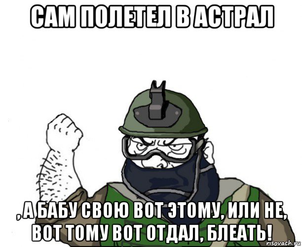 сам полетел в астрал , а бабу свою вот этому, или не, вот тому вот отдал, блеать!