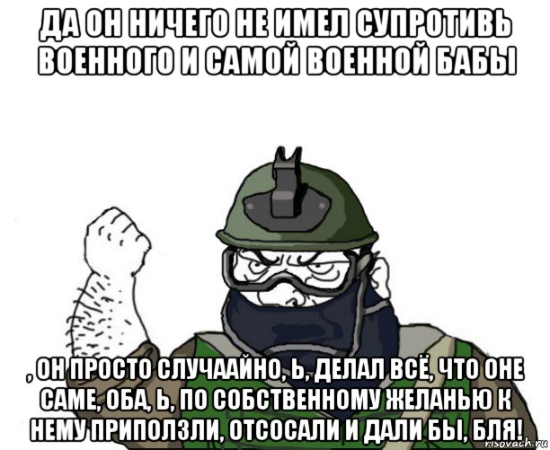 да он ничего не имел супротивь военного и самой военной бабы , он просто случаайно, ь, делал всё, что оне саме, оба, ь, по собственному желанью к нему приползли, отсосали и дали бы, бля!