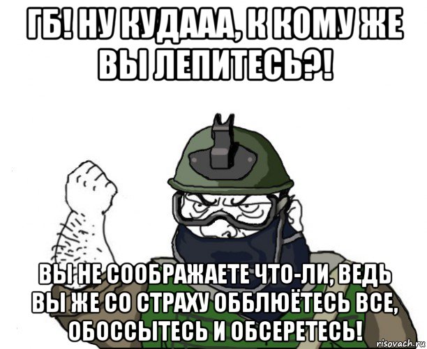 гб! ну кудааа, к кому же вы лепитесь?! вы не соображаете что-ли, ведь вы же со страху обблюётесь все, обоссытесь и обсеретесь!