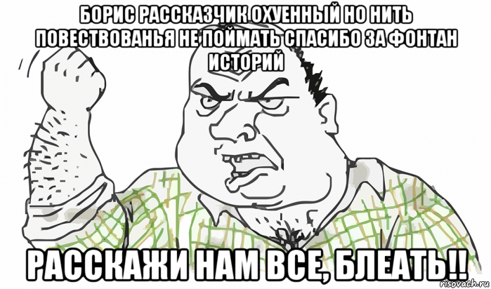 борис рассказчик охуенный но нить повествованья не поймать спасибо за фонтан историй расскажи нам все, блеать!!