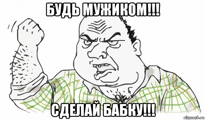 будь мужиком!!! сделай бабку!!!