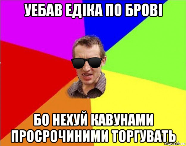 уебав едіка по брові бо нехуй кавунами просрочиними торгувать