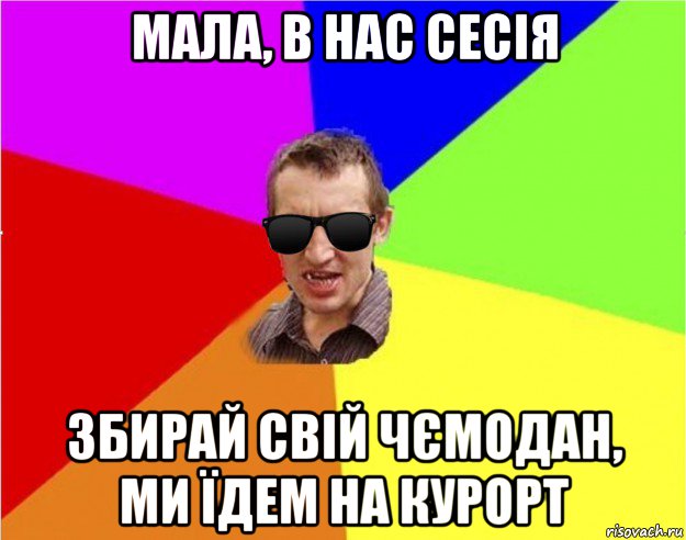 мала, в нас сесія збирай свій чємодан, ми їдем на курорт