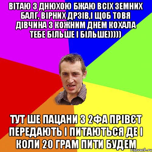 Вітаю з днюхою бжаю всіх земних балг, вірних дрзів,і щоб товя дівчина з кожним днем кохала тебе більше і більше))))) Тут ше пацани з 2фА прівєт передають і питаються де і коли 20 грам пити будем, Мем Чоткий паца