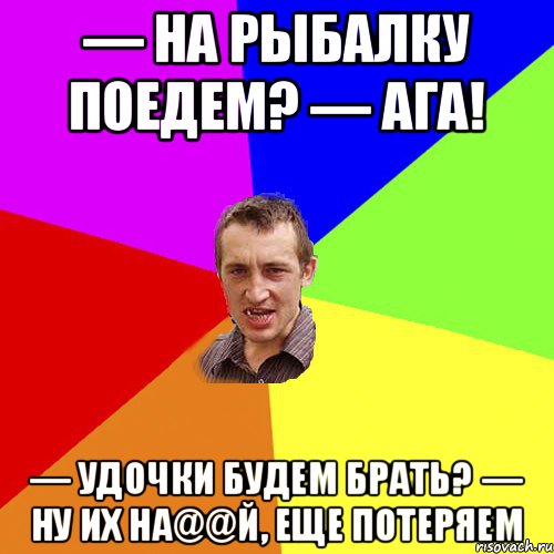 — На рыбалку поедем? — Ага! — Удочки будем брать? — Ну их на@@й, еще потеряем, Мем Чоткий паца