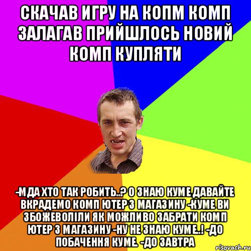 Cкачав игру на копм комп залагав прийшлось новий комп купляти -Мда хто так робить..? О знаю куме давайте вкрадемо комп ютер з магазину -Куме ви збожеволіли як можливо забрати комп ютер з магазину -Ну не знаю куме..! -До побачення куме. -До завтра, Мем Чоткий паца