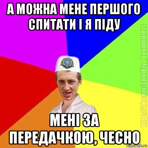 а можна мене першого спитати і я піду мені за передачкою, чесно