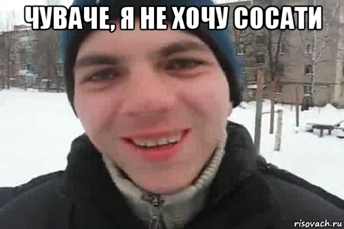 Чуваче, я не хочу сосати 