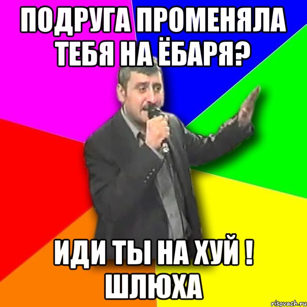 ПОДРУГА ПРОМЕНЯЛА ТЕБЯ НА ЁБАРЯ? ИДИ ТЫ НА ХУЙ ! ШЛЮХА