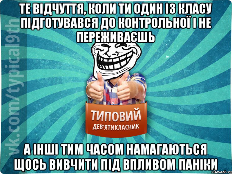 те відчуття, коли ти один із класу підготувався до контрольної і не переживаєшь а інші тим часом намагаються щось вивчити під впливом паніки