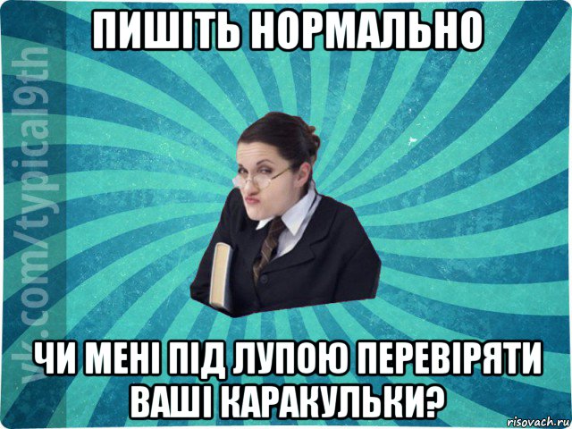 пишіть нормально чи мені під лупою перевіряти ваші каракульки?