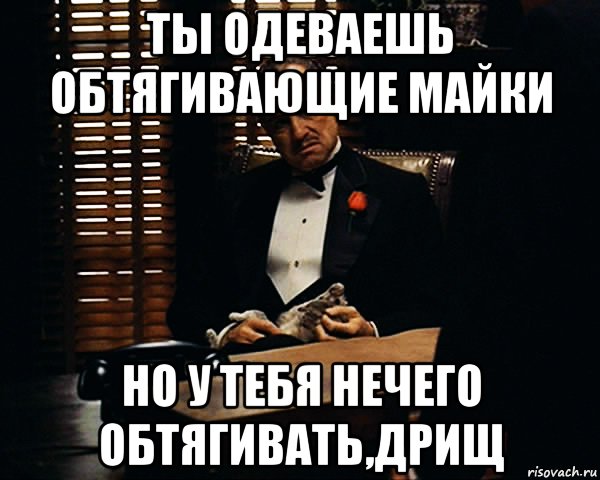 ты одеваешь обтягивающие майки но у тебя нечего обтягивать,дрищ, Мем Дон Вито Корлеоне