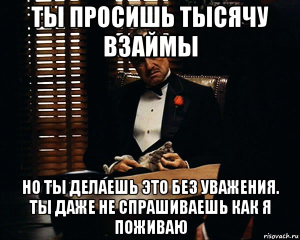 ты просишь тысячу взаймы но ты делаешь это без уважения. ты даже не спрашиваешь как я поживаю, Мем Дон Вито Корлеоне