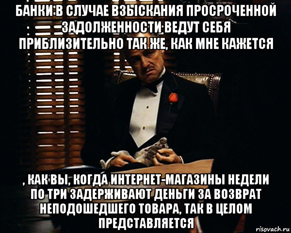 банки в случае взыскания просроченной задолженности ведут себя приблизительно так же, как мне кажется , как вы, когда интернет-магазины недели по три задерживают деньги за возврат неподошедшего товара, так в целом представляется, Мем Дон Вито Корлеоне