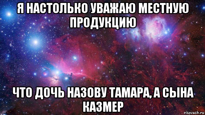 я настолько уважаю местную продукцию что дочь назову тамара, а сына казмер