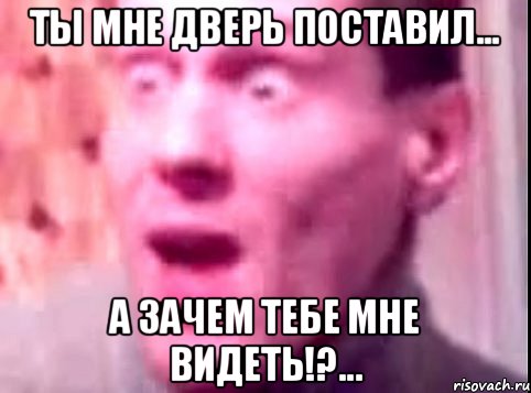 ты мне дверь поставил... а зачем тебе мне видеть!?...