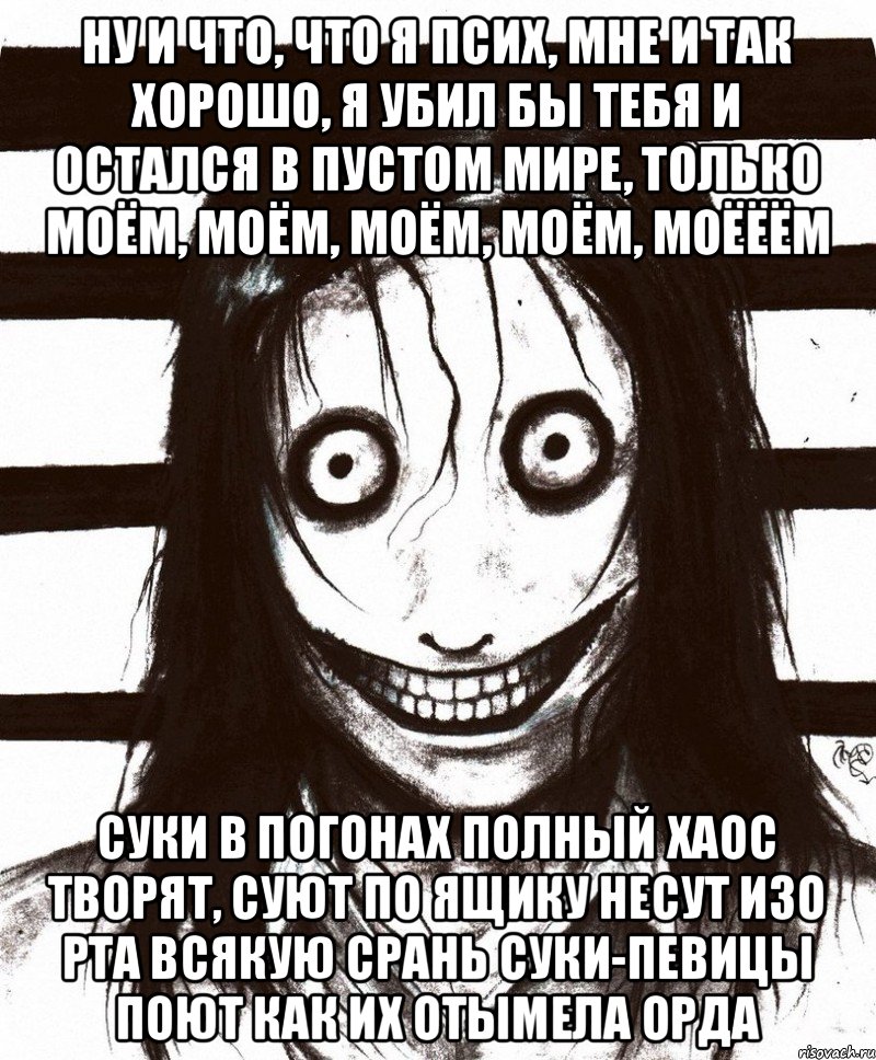 Ну и что, что я псих, мне и так хорошо, я убил бы тебя и остался в пустом мире, только моём, моём, моём, моём, моёёём Суки в погонах полный хаос творят, Cуют по ящику несут изо рта всякую срань Суки-певицы поют как их отымела орда, Мем Джефф убийца