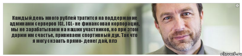 Каждый день много рублей тратится на поддержание админами серверов IGL. IGL- не финансовая корпорация, мы не зарабатываем на наших участников, но при этом дарим им счастье, прививаем спортивный дух. Так что я могу скзаать прямо- денег дай, плз