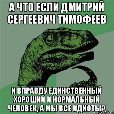 А что если дмитрий сергеевич тимофеев И вправду единственный хороший и нормальный человек, а мы все идиоты?, Мем Филосораптор