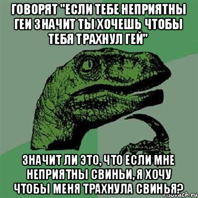 Говорят "если тебе неприятны геи значит ты хочешь чтобы тебя трахнул гей" Значит ли это, что если мне неприятны свиньи, я хочу чтобы меня трахнула свинья?, Мем Филосораптор