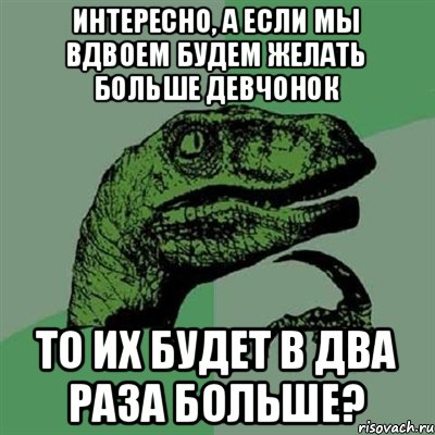 интересно, а если мы вдвоем будем желать больше девчонок то их будет в два раза больше?, Мем Филосораптор