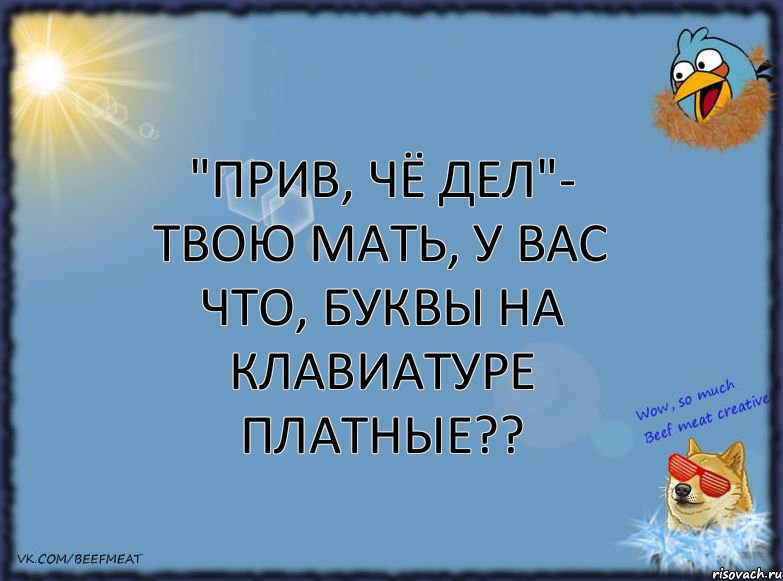 "Прив, чё дел"- твою мать, у вас что, буквы на клавиатуре платные??