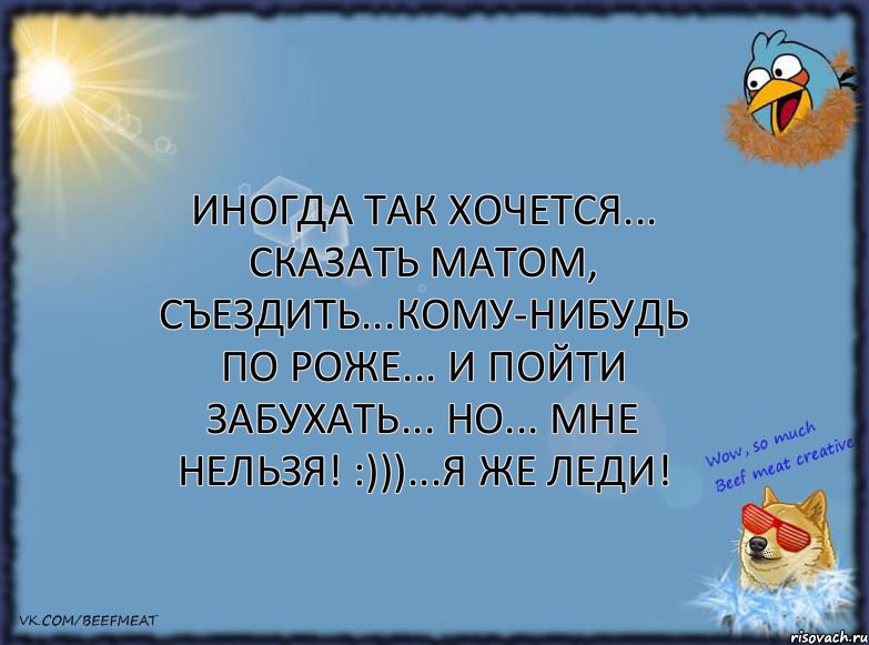 Иногда так хочется... сказать матом, съездить...кому-нибудь по роже... и пойти забухать... Но... мне нельзя! :)))...Я же леди!