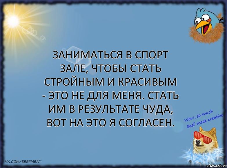 Заниматься в спорт зале, чтобы стать стройным и красивым - это не для меня. Стать им в результате чуда, вот на это я согласен.