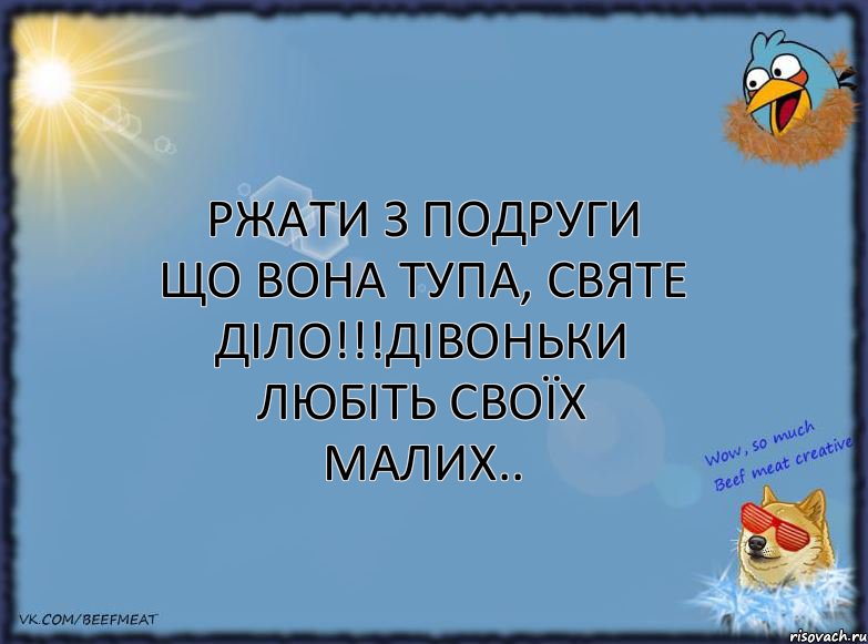 ржати з подруги що вона тупа, святе діло!!!дівоньки любіть своїх малих..