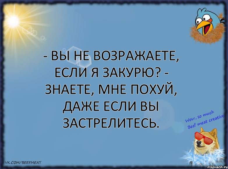 - Вы не возражаете, если я закурю? - Знаете, мне похуй, даже если вы застрелитесь.