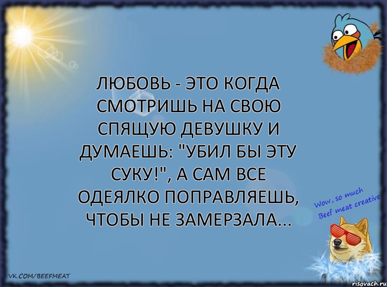 Любовь - это когда смотришь на свою спящую девушку и думаешь: "убил бы эту суку!", а сам все одеялко поправляешь, чтобы не замерзала...