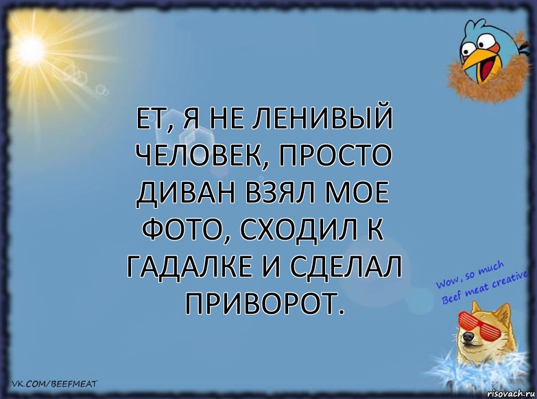 ет, я не ленивый человек, просто диван взял мое фото, сходил к гадалке и сделал приворот.