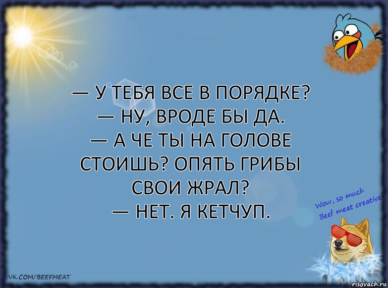 — У тебя все в порядке?
— Ну, вроде бы да.
— А че ты на голове стоишь? Опять грибы свои жрал?
— Нет. Я кетчуп., Комикс ФОН