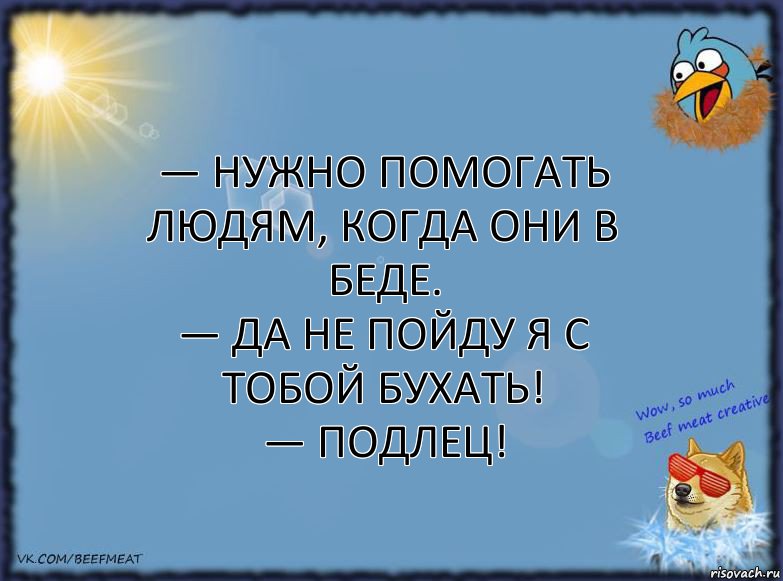 — Нужно помогать людям, когда они в беде.
— Да не пойду я с тобой бухать!
— Подлец!