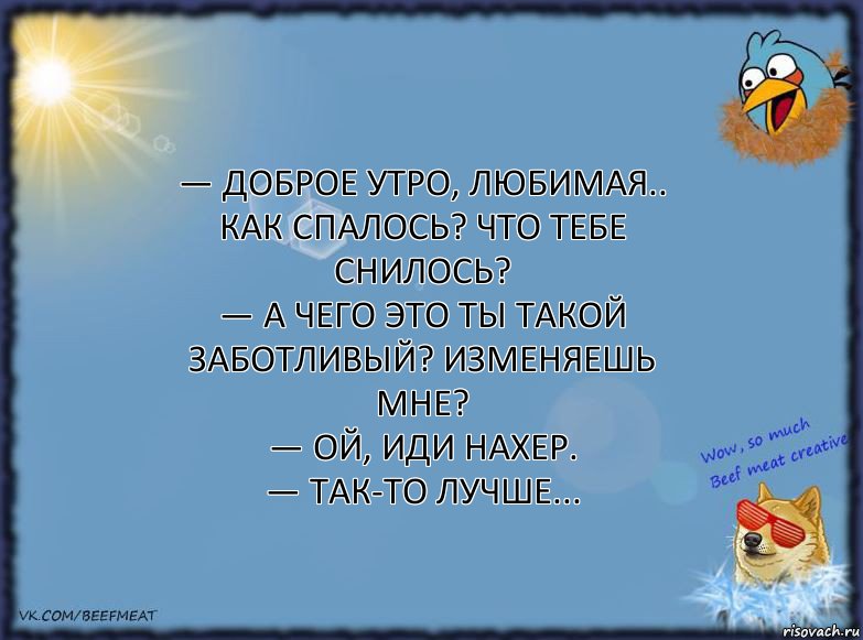 — Доброе утро, любимая.. Как спалось? Что тебе снилось?
— А ЧЕГО ЭТО ТЫ ТАКОЙ ЗАБОТЛИВЫЙ? ИЗМЕНЯЕШЬ МНЕ?
— Ой, иди нахер.
— Так-то лучше..., Комикс ФОН