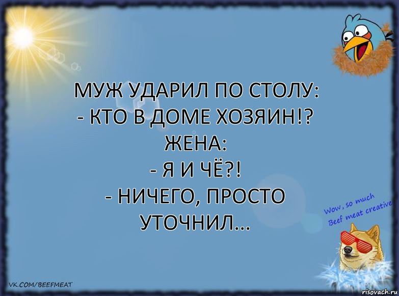 Муж ударил по столу:
- Кто в доме хозяин!?
Жена:
- Я и чё?!
- Ничего, просто уточнил...