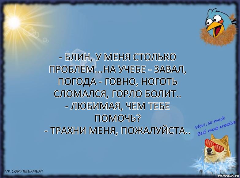 - Блин, у меня столько проблем...на учебе - завал,
погода - говно, ноготь сломался, горло болит..
- Любимая, чем тебе помочь?
- Трахни меня, пожалуйста..