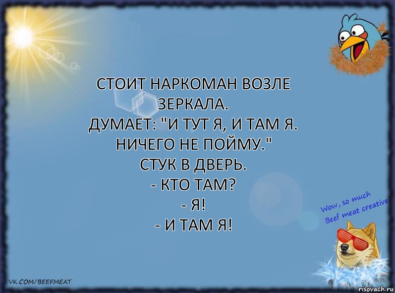 Стоит наркоман возле зеркала.
Думает: "И тут Я, и там Я. Ничего не пойму."
Стук в дверь.
- Кто там?
- Я!
- И там Я!, Комикс ФОН