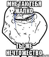 Мне так тебя жалко Ты же нечтожество, Мем Forever Alone