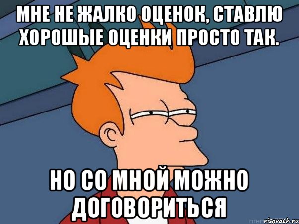 Мне не жалко оценок, ставлю хорошые оценки просто так. НО СО МНОЙ МОЖНО ДОГОВОРИТЬСЯ, Мем  Фрай (мне кажется или)