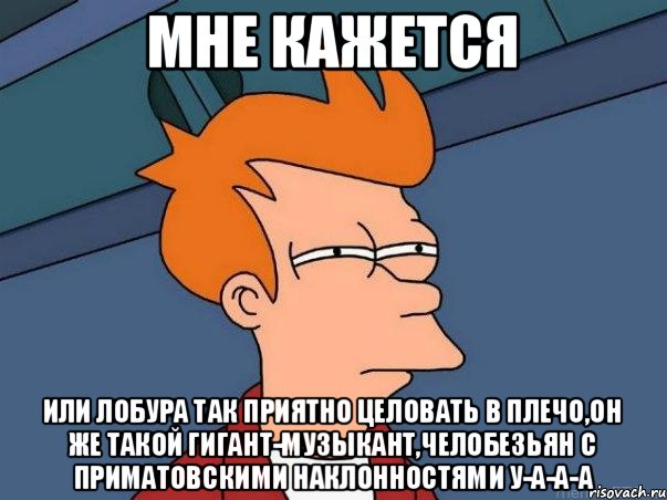 Мне кажется Или Лобура так приятно целовать в плечо,он же такой гигант-музыкант,челобезьян с приматовскими наклонностями у-а-а-а, Мем  Фрай (мне кажется или)