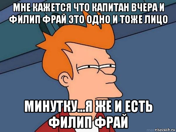 мне кажется что Капитан Вчера и Филип Фрай это одно и тоже лицо Минутку...я же и есть Филип Фрай, Мем  Фрай (мне кажется или)