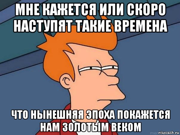 мне кажется или скоро наступят такие времена что нынешняя эпоха покажется нам золотым веком, Мем  Фрай (мне кажется или)