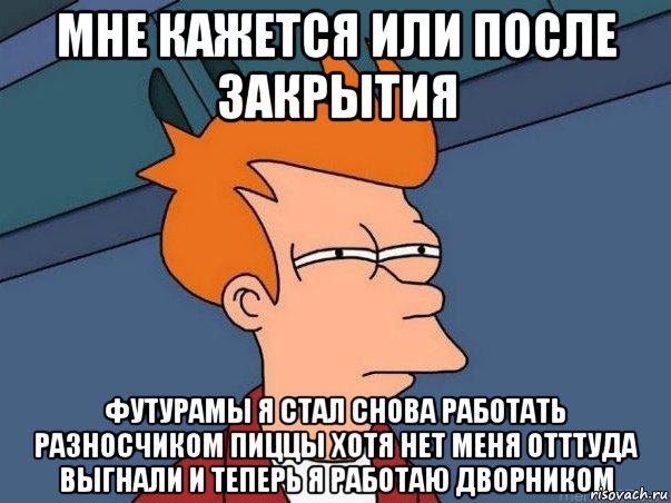 мне кажется или после закрытия футурамы я стал снова работать разносчиком пиццы хотя нет меня отттуда выгнали и теперь я работаю дворником, Мем  Фрай (мне кажется или)