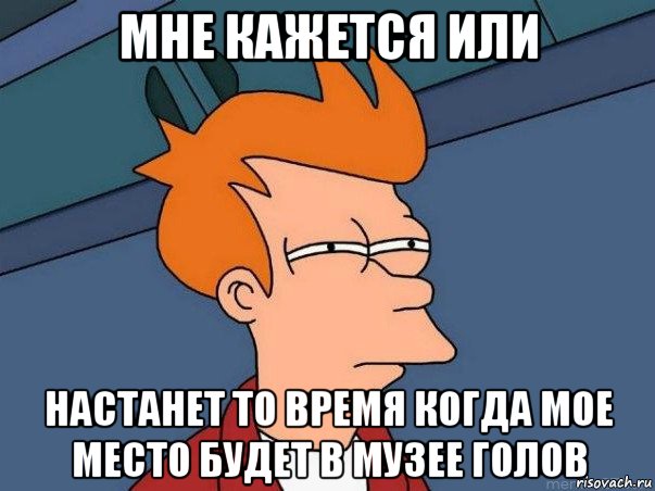 мне кажется или настанет то время когда мое место будет в музее голов, Мем  Фрай (мне кажется или)