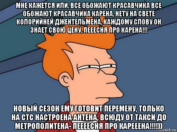 мне кажется или, все обожают красавчика все обожают красавчика карена, нету на свете колорийней джентельмена, каждому слову он знает свою цену, пееесня про карена!!! новый сезон ему готовит перемену, только на стс настроена антена, всюду от такси до метрополитена- пеееесня про карееена!!!!))