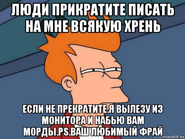 люди прикратите писать на мне всякую хрень если не прекратите.я вылезу из монитора и набью вам морды.ps.ваш любимый фрай, Мем  Фрай (мне кажется или)